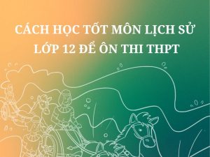 [Chuẩn] Cách Học Tốt Môn Lịch Sử Lớp 12 Để Ôn Thi THPT